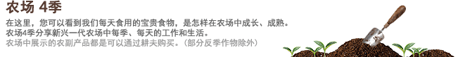 农场4季 在这里，您可以看到我们每天食用的宝贵食物，是怎样在农场中成长、成熟。农场4季分享新兴一代农场中每季、每天的工作和生活。农场中展示的农副产品都是可以通过耕夫购买。(部分反季作物除外)