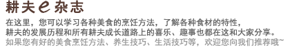 耕夫e杂志 在这里，您可以学习各种美食的烹饪方法，了解各种食材的特性，耕夫的发展历程和所有耕夫成长道路上的喜乐、趣事也都在这和大家分享。如果您有好的美食烹饪方法、养生技巧、生活技巧等，欢迎您向我们推荐哦~